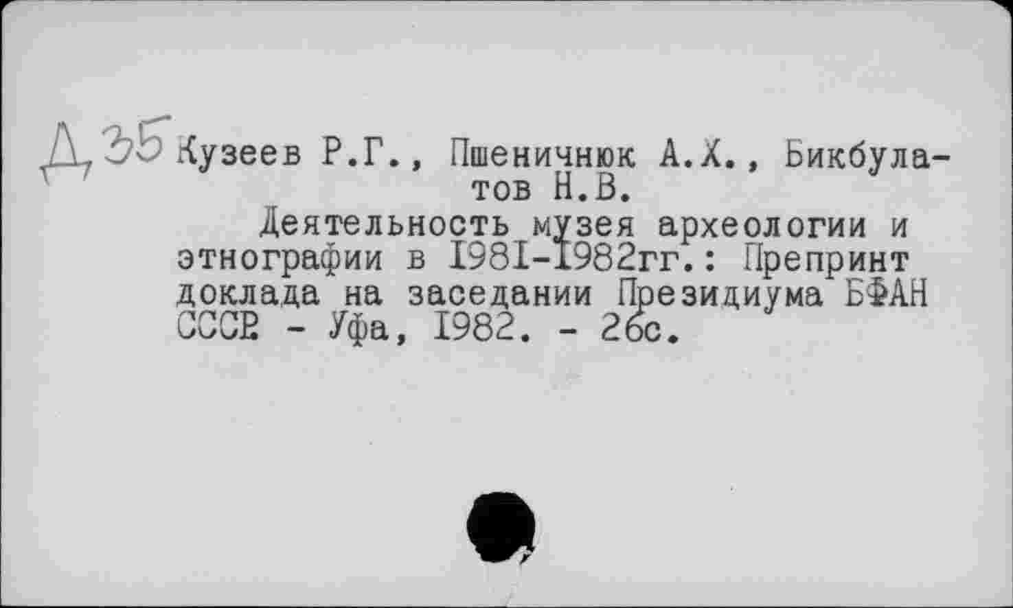 ﻿Д Ъ5 кузеев Р.Г.,
Пшеничнюк А.Х., Бикбулатов Н.В.
Деятельность музея археологии и этнографии в 1981-1982гг.: Препринт доклада на заседании Президиума БФАН СССВ - Уфа, 1982. - 26с.